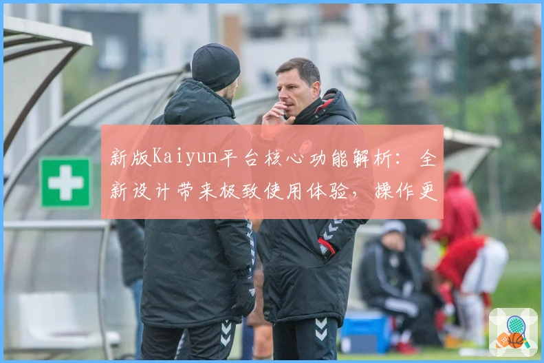 新版Kaiyun平台核心功能解析：全新设计带来极致使用体验，操作更流畅