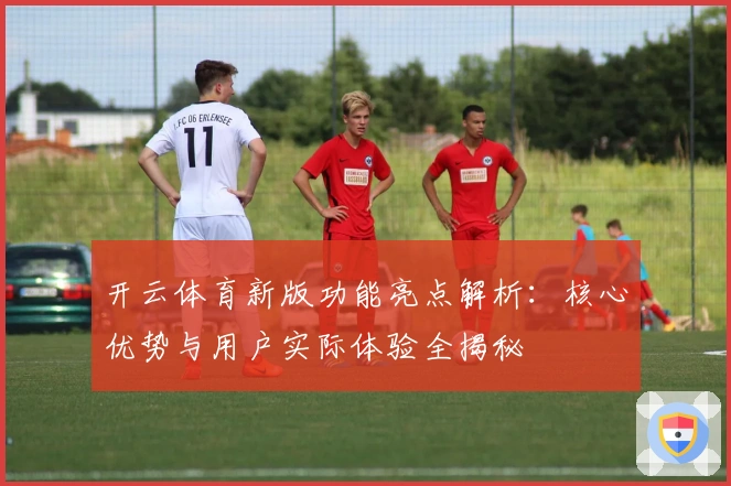 开云体育新版功能亮点解析：核心优势与用户实际体验全揭秘